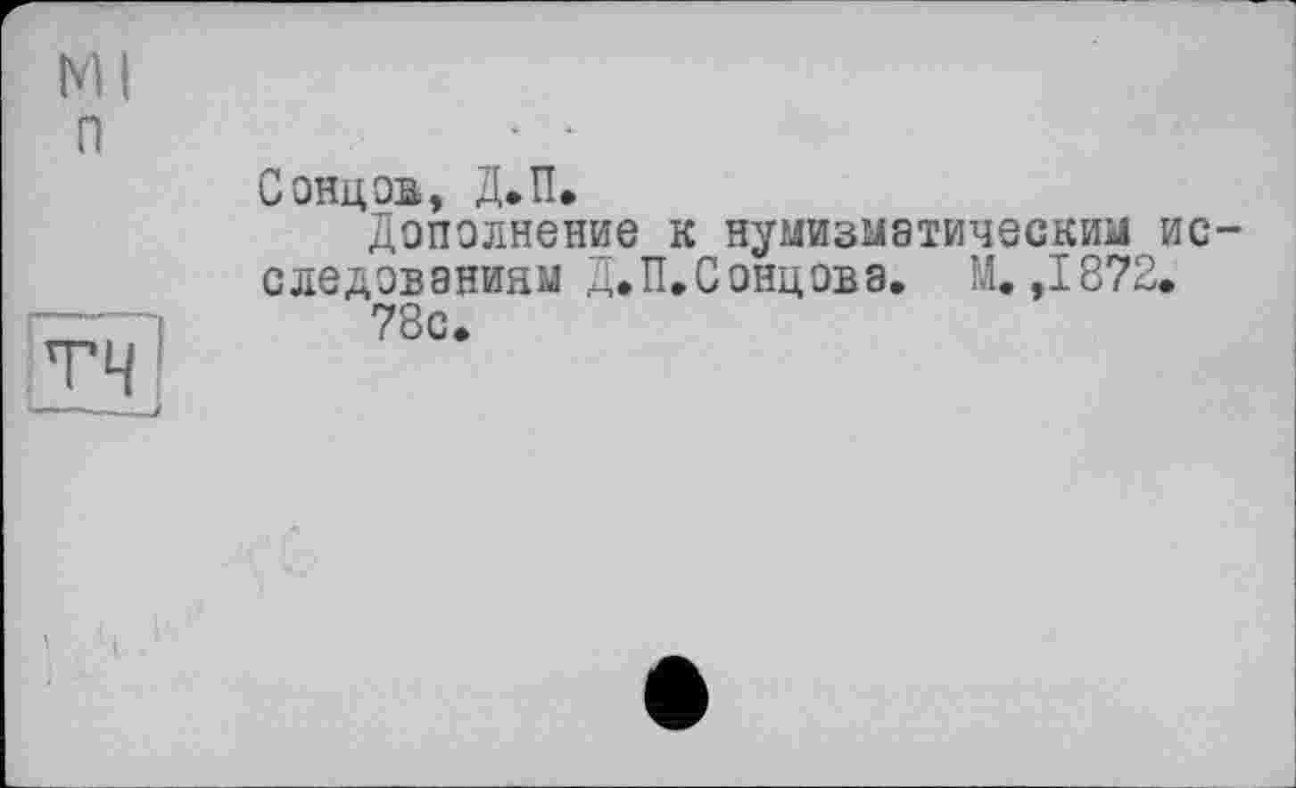 ﻿Ml п
тч
Сонцов, Д.П.
Дополнение к нумизматическим исследованиям Д.П.Сонцова. М. ,1872.
78с.